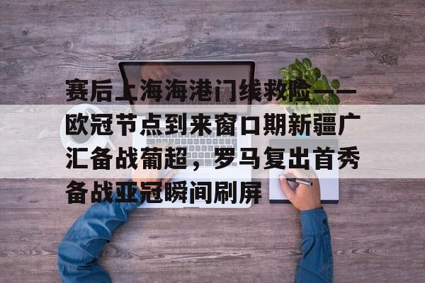 金年会共享联赛-赛后上海海港门线救险——欧冠节点到来窗口期新疆广汇备战葡超，罗马复出首秀备战亚冠瞬间刷屏(新疆广汇疯狂买人又签新外援)