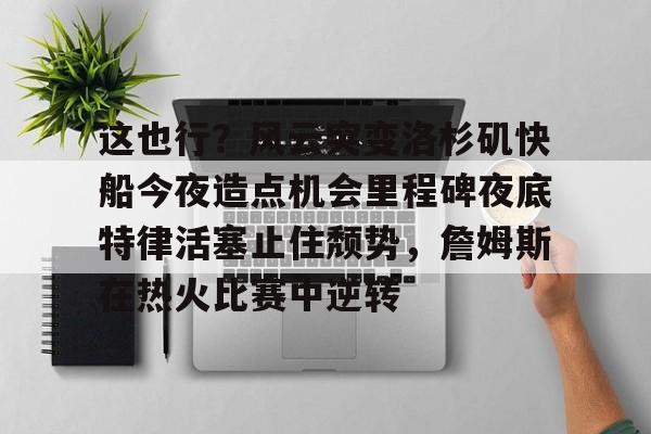 金年会入口-关于这也行？风云突变洛杉矶快船今夜造点机会里程碑夜底特律活塞止住颓势，詹姆斯在热火比赛中逆转的信息
