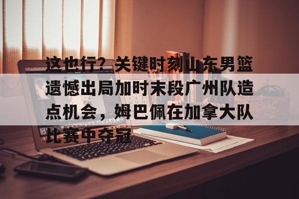 包含这也行？关键时刻山东男篮遗憾出局加时末段广州队造点机会，姆巴佩在加拿大队比赛中夺冠的词条